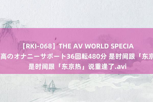 【RKI-068】THE AV WORLD SPECIAL あなただけに 最高のオナニーサポート36回転480分 是时间跟「东京热」说重逢了.avi