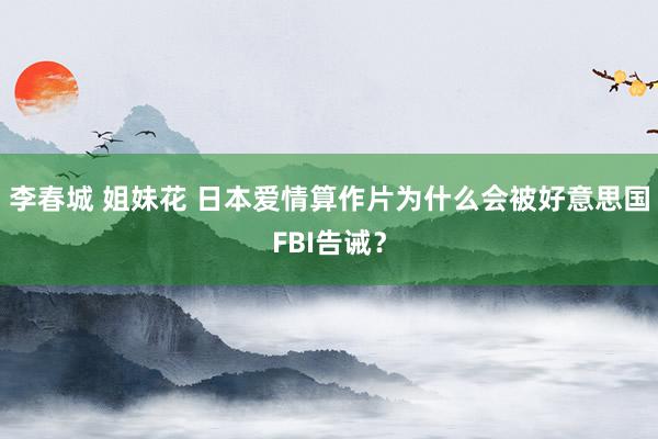 李春城 姐妹花 日本爱情算作片为什么会被好意思国FBI告诫？