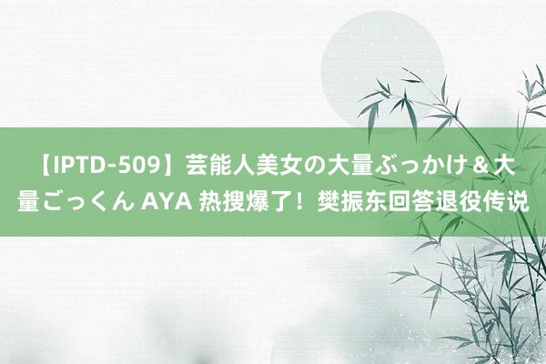 【IPTD-509】芸能人美女の大量ぶっかけ＆大量ごっくん AYA 热搜爆了！樊振东回答退役传说