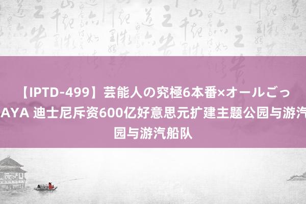 【IPTD-499】芸能人の究極6本番×オールごっくん AYA 迪士尼斥资600亿好意思元扩建主题公园与游汽船队