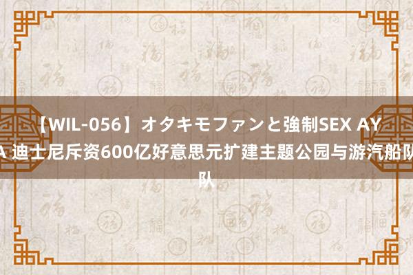 【WIL-056】オタキモファンと強制SEX AYA 迪士尼斥资600亿好意思元扩建主题公园与游汽船队