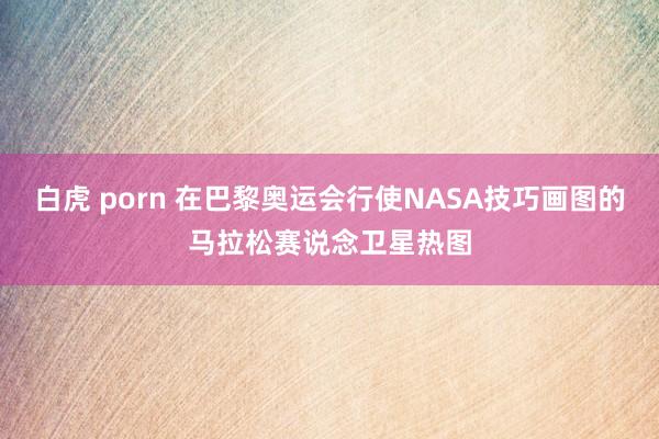 白虎 porn 在巴黎奥运会行使NASA技巧画图的马拉松赛说念卫星热图