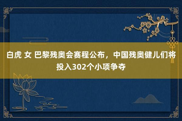 白虎 女 巴黎残奥会赛程公布，中国残奥健儿们将投入302个小项争夺