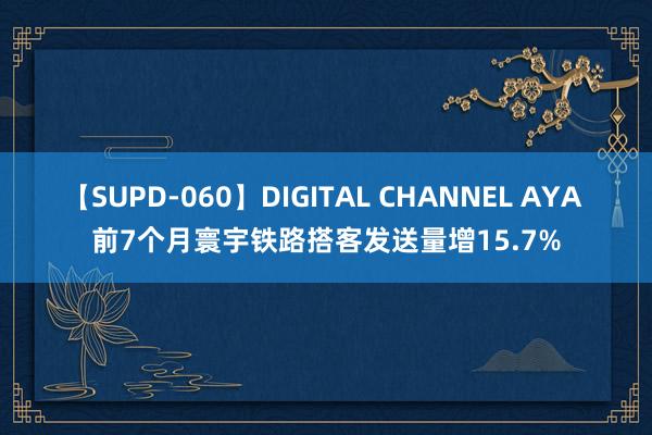 【SUPD-060】DIGITAL CHANNEL AYA 前7个月寰宇铁路搭客发送量增15.7%