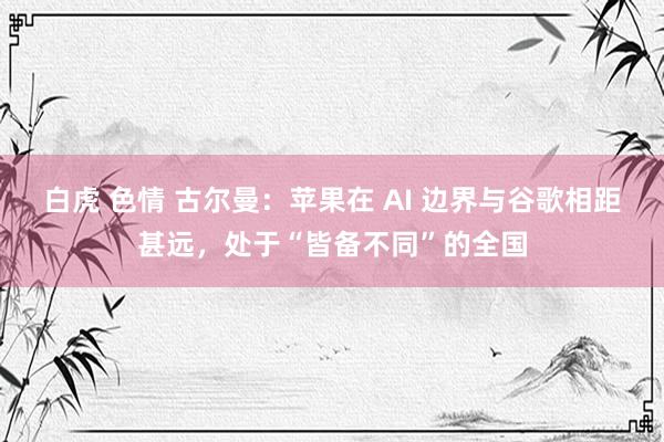 白虎 色情 古尔曼：苹果在 AI 边界与谷歌相距甚远，处于“皆备不同”的全国