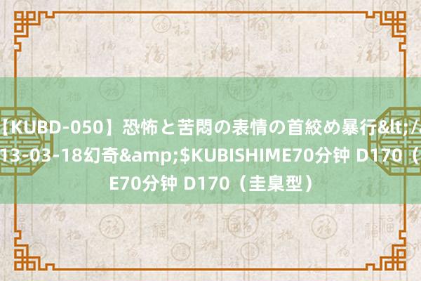 【KUBD-050】恐怖と苦悶の表情の首絞め暴行</a>2013-03-18幻奇&$KUBISHIME70分钟 D170（圭臬型）