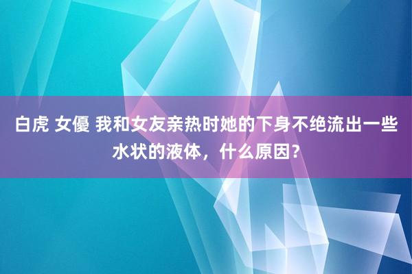 白虎 女優 我和女友亲热时她的下身不绝流出一些水状的液体，什么原因？