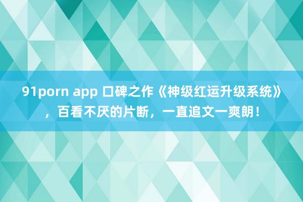 91porn app 口碑之作《神级红运升级系统》，百看不厌的片断，一直追文一爽朗！