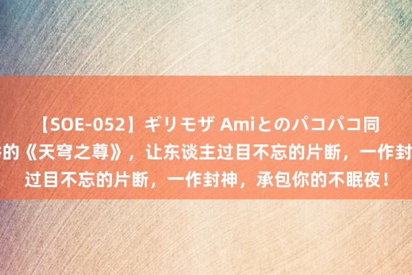 【SOE-052】ギリモザ Amiとのパコパコ同棲生活 Ami 蛮横保举的《天穹之尊》，让东谈主过目不忘的片断，一作封神，承包你的不眠夜！