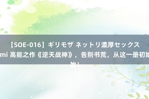 【SOE-016】ギリモザ ネットリ濃厚セックス Ami 高能之作《逆天战神》，告别书荒，从这一册初始！