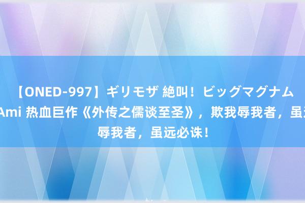 【ONED-997】ギリモザ 絶叫！ビッグマグナムFUCK Ami 热血巨作《外传之儒谈至圣》，欺我辱我者，虽远必诛！