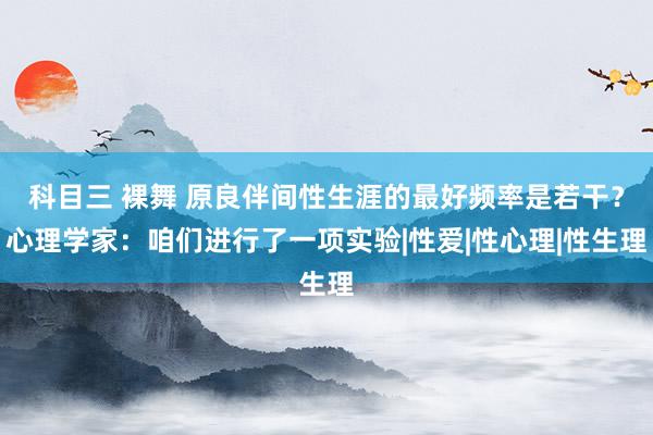 科目三 裸舞 原良伴间性生涯的最好频率是若干？心理学家：咱们进行了一项实验|性爱|性心理|性生理