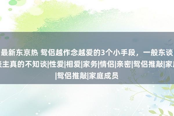 最新东京热 鸳侣越作念越爱的3个小手段，一般东谈主东谈主真的不知谈|性爱|相爱|家务|情侣|亲密|鸳侣推敲|家庭成员