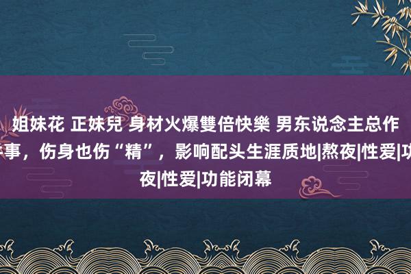 姐妹花 正妹兒 身材火爆雙倍快樂 男东说念主总作念这5件事，伤身也伤“精”，影响配头生涯质地|熬夜|性爱|功能闭幕