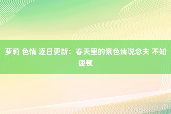 萝莉 色情 逐日更新：春天里的素色清说念夫 不知疲顿