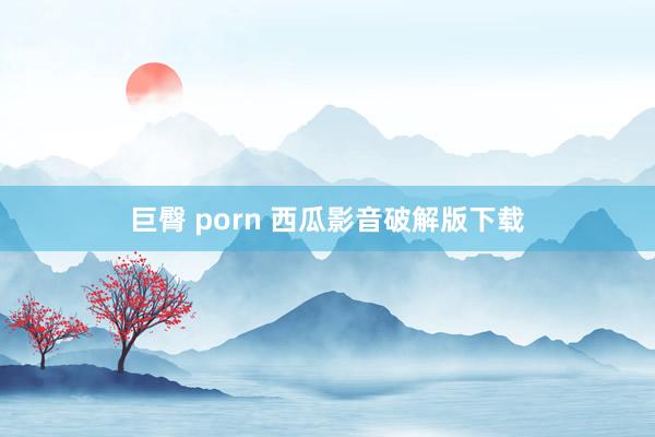 巨臀 porn 西瓜影音破解版下载