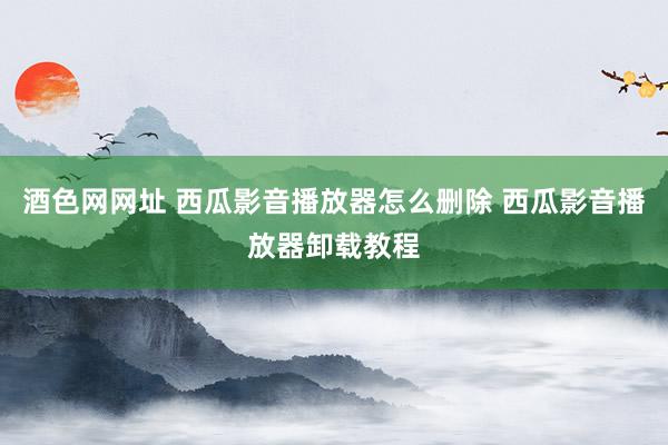 酒色网网址 西瓜影音播放器怎么删除 西瓜影音播放器卸载教程