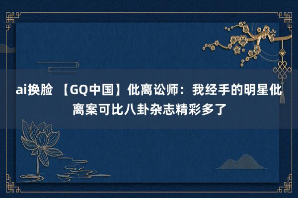 ai换脸 【GQ中国】仳离讼师：我经手的明星仳离案可比八卦杂志精彩多了