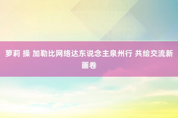 萝莉 操 加勒比网络达东说念主泉州行 共绘交流新画卷