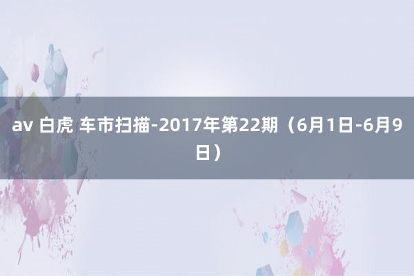 av 白虎 车市扫描-2017年第22期（6月1日-6月9日）