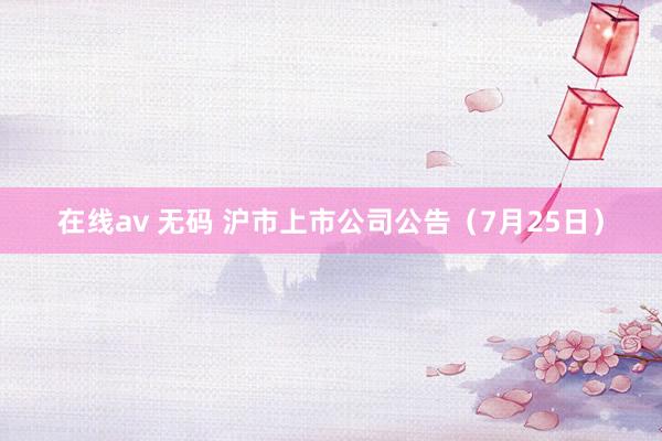 在线av 无码 沪市上市公司公告（7月25日）