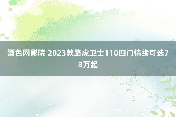 酒色网影院 2023款路虎卫士110四门情绪可选78万起