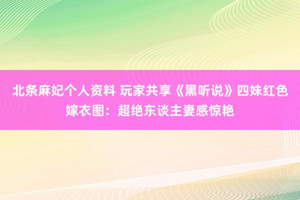 北条麻妃个人资料 玩家共享《黑听说》四妹红色嫁衣图：超绝东谈主妻感惊艳