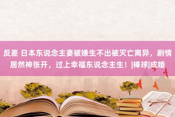 反差 日本东说念主妻被嫌生不出被灭亡离异，剧情居然神张开，过上幸福东说念主生！|棒球|成婚