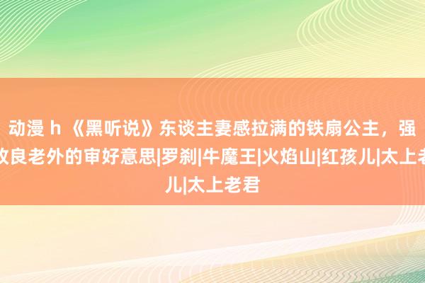 动漫 h 《黑听说》东谈主妻感拉满的铁扇公主，强行改良老外的审好意思|罗刹|牛魔王|火焰山|红孩儿|太上老君