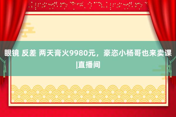 眼镜 反差 两天膏火9980元，豪恣小杨哥也来卖课|直播间