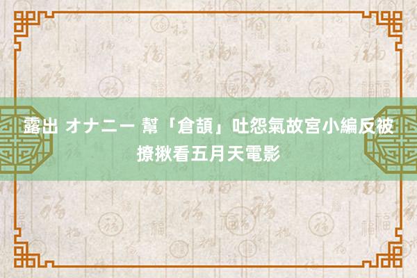 露出 オナニー 幫「倉頡」吐怨氣　故宮小編反被撩揪看五月天電影