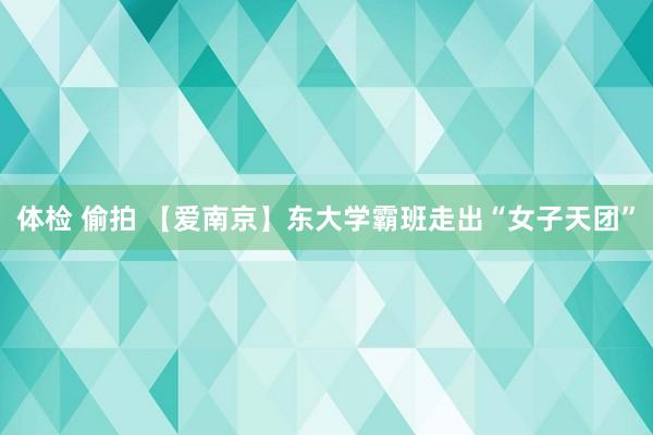 体检 偷拍 【爱南京】东大学霸班走出“女子天团”