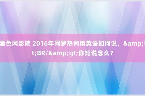 酒色网影院 2016年网罗热词用英语如何说，&lt;BR/&gt;你知说念么？