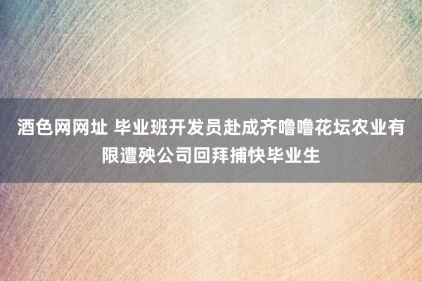 酒色网网址 毕业班开发员赴成齐噜噜花坛农业有限遭殃公司回拜捕快毕业生