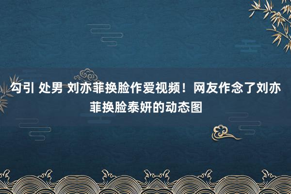 勾引 处男 刘亦菲换脸作爱视频！网友作念了刘亦菲换脸泰妍的动态图