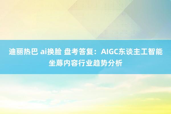 迪丽热巴 ai换脸 盘考答复：AIGC东谈主工智能坐蓐内容行业趋势分析