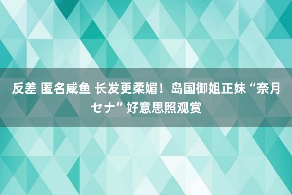 反差 匿名咸鱼 长发更柔媚！岛国御姐正妹“奈月セナ”好意思照观赏