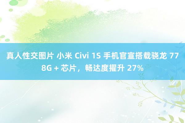 真人性交图片 小米 Civi 1S 手机官宣搭载骁龙 778G + 芯片，畅达度擢升 27%