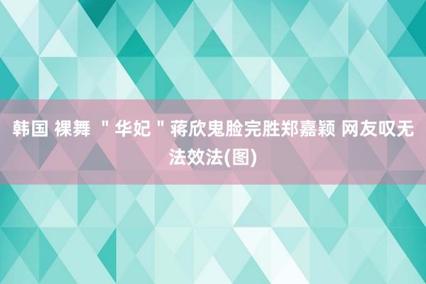 韩国 裸舞 ＂华妃＂蒋欣鬼脸完胜郑嘉颖 网友叹无法效法(图)