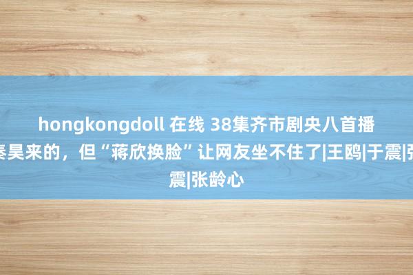 hongkongdoll 在线 38集齐市剧央八首播，冲秦昊来的，但“蒋欣换脸”让网友坐不住了|王鸥|于震|张龄心