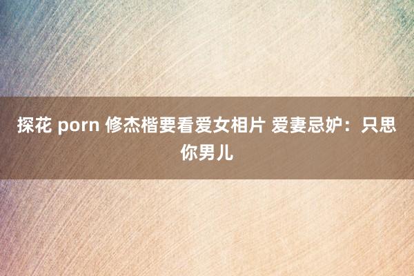 探花 porn 修杰楷要看爱女相片 爱妻忌妒：只思你男儿