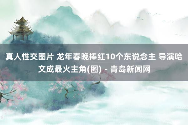 真人性交图片 龙年春晚捧红10个东说念主 导演哈文成最火主角(图)－青岛新闻网