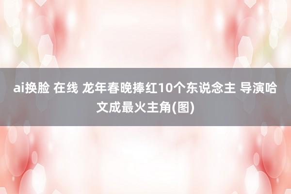 ai换脸 在线 龙年春晚捧红10个东说念主 导演哈文成最火主角(图)