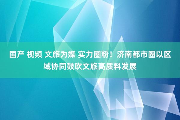 国产 视频 文旅为媒 实力圈粉！济南都市圈以区域协同鼓吹文旅高质料发展