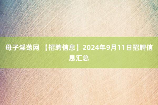 母子淫荡网 【招聘信息】2024年9月11日招聘信息汇总