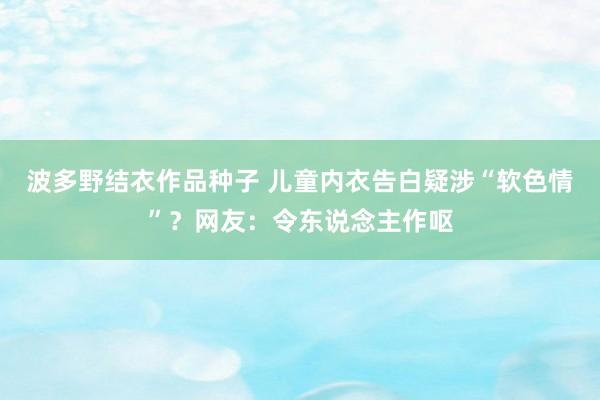 波多野结衣作品种子 儿童内衣告白疑涉“软色情”？网友：令东说念主作呕