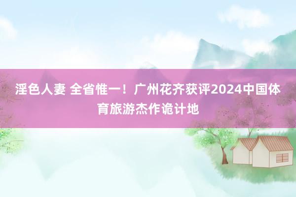 淫色人妻 全省惟一！广州花齐获评2024中国体育旅游杰作诡计地