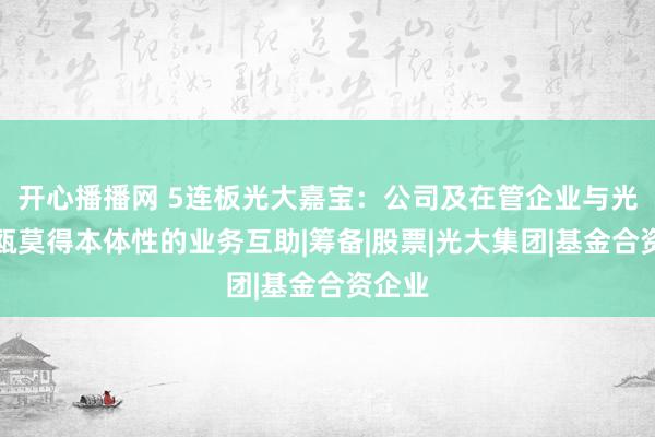 开心播播网 5连板光大嘉宝：公司及在管企业与光大金瓯莫得本体性的业务互助|筹备|股票|光大集团|基金合资企业