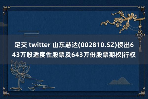 足交 twitter 山东赫达(002810.SZ)授出643万股适度性股票及643万份股票期权|行权