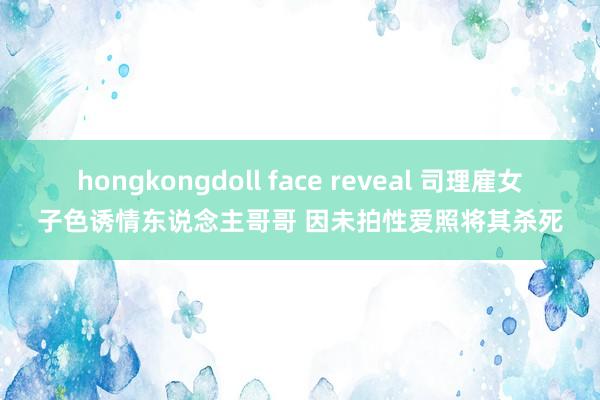 hongkongdoll face reveal 司理雇女子色诱情东说念主哥哥 因未拍性爱照将其杀死